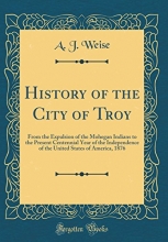 Cover art for History of the City of Troy: From the Expulsion of the Mohegan Indians to the Present Centennial Year of the Independence of the United States of America, 1876 (Classic Reprint)